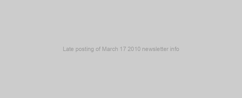 Late posting of March 17 2010 newsletter info